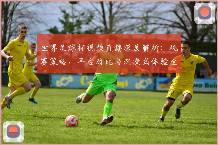 世界足球杯视频直播深度解析:观赛策略、平台对比与沉浸式体验全指南