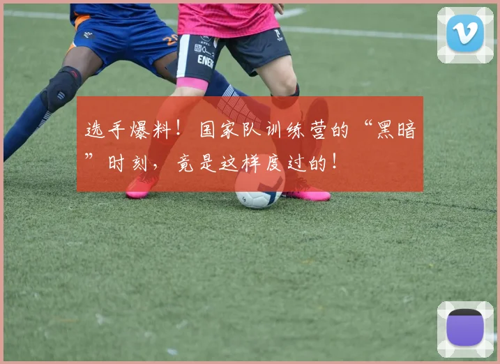 选手爆料！国家队训练营的“黑暗”时刻，竟是这样度过的！
