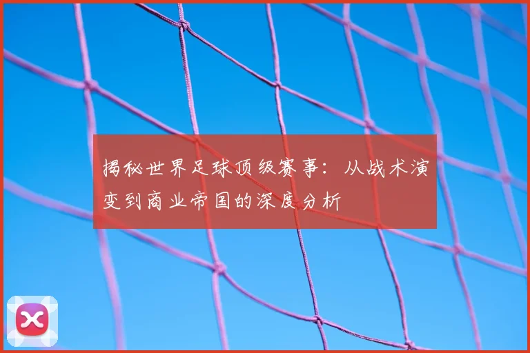 揭秘世界足球顶级赛事：从战术演变到商业帝国的深度分析