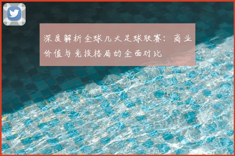 深度解析全球几大足球联赛：商业价值与竞技格局的全面对比