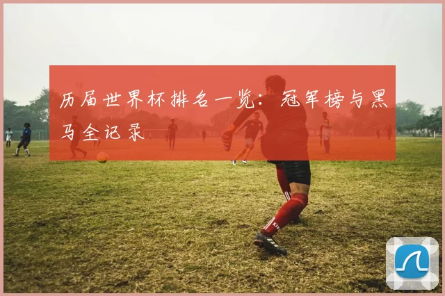 历届世界杯排名一览:冠军榜与黑马全记录
