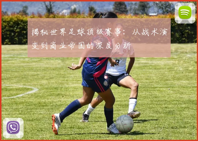 揭秘世界足球顶级赛事：从战术演变到商业帝国的深度分析