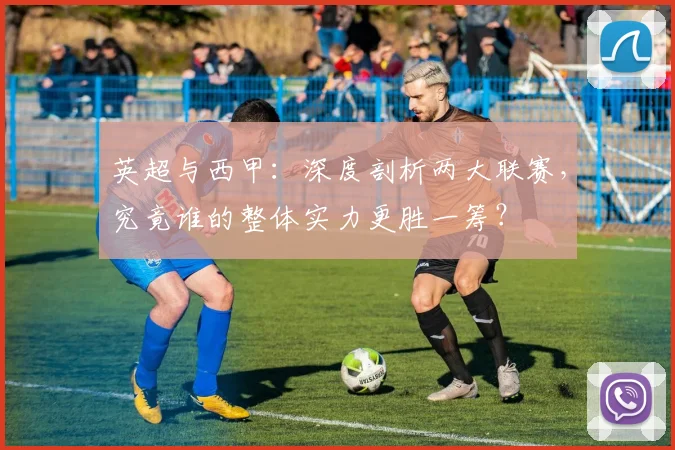 英超与西甲：深度剖析两大联赛，究竟谁的整体实力更胜一筹？