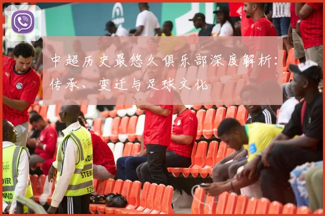 中超历史最悠久俱乐部深度解析:传承、变迁与足球文化