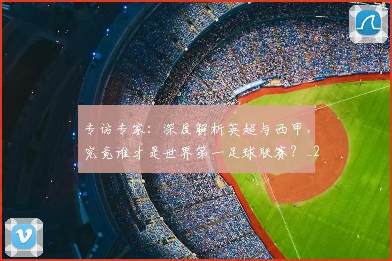 专访专家:深度解析英超与西甲,究竟谁才是世界第一足球联赛?_20260608195312