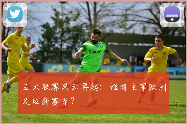 五大联赛风云再起：谁将主宰欧洲足坛新赛季？